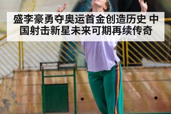 盛李豪勇夺奥运首金创造历史 中国射击新星未来可期再续传奇